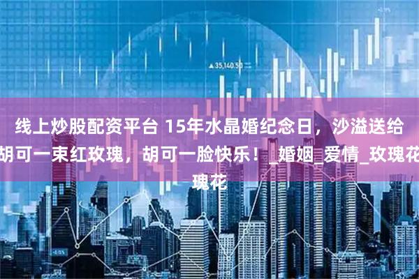 线上炒股配资平台 15年水晶婚纪念日，沙溢送给胡可一束红玫瑰，胡可一脸快乐！_婚姻_爱情_玫瑰花
