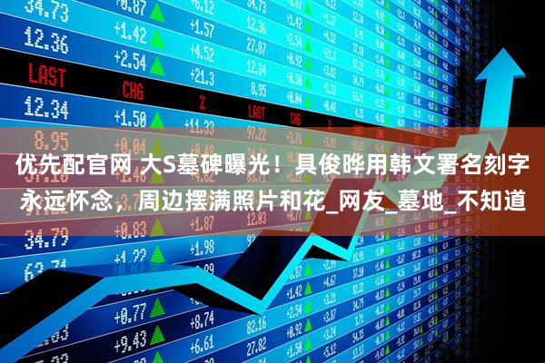 优先配官网 大S墓碑曝光！具俊晔用韩文署名刻字永远怀念，周边摆满照片和花_网友_墓地_不知道
