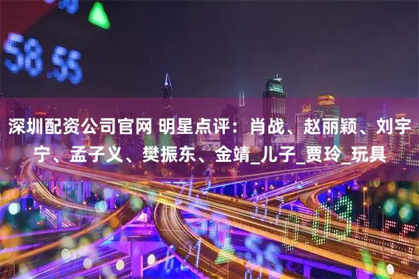 深圳配资公司官网 明星点评：肖战、赵丽颖、刘宇宁、孟子义、樊振东、金靖_儿子_贾玲_玩具