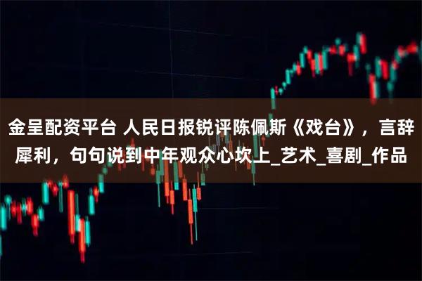 金呈配资平台 人民日报锐评陈佩斯《戏台》，言辞犀利，句句说到中年观众心坎上_艺术_喜剧_作品