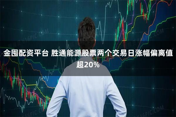 金囤配资平台 胜通能源股票两个交易日涨幅偏离值超20%