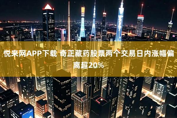 悦来网APP下载 奇正藏药股票两个交易日内涨幅偏离超20%