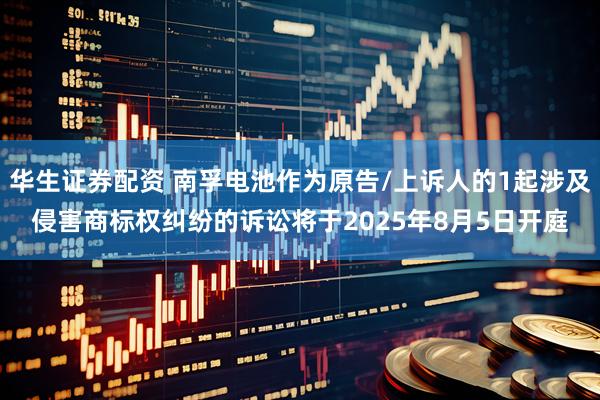 华生证券配资 南孚电池作为原告/上诉人的1起涉及侵害商标权纠纷的诉讼将于2025年8月5日开庭