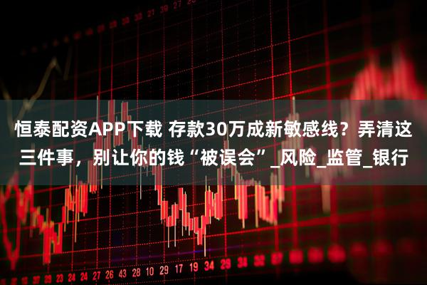 恒泰配资APP下载 存款30万成新敏感线？弄清这三件事，别让你的钱“被误会”_风险_监管_银行