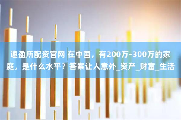 速盈所配资官网 在中国,有200万-300万的家庭,是什么水平?答案让人意外_资产_财富_生活