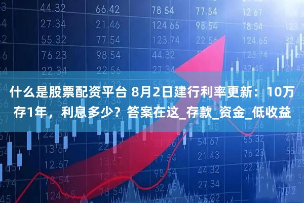 什么是股票配资平台 8月2日建行利率更新：10万存1年，利息多少？答案在这_存款_资金_低收益
