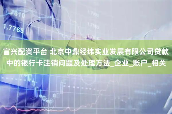 富兴配资平台 北京中鼎经纬实业发展有限公司贷款中的银行卡注销问题及处理方法_企业_账户_相关