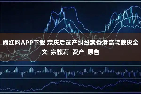 尚红网APP下载 宗庆后遗产纠纷案香港高院裁决全文_宗馥莉_资产_原告