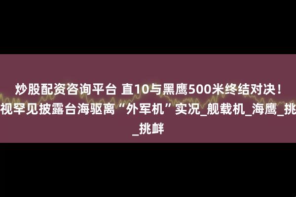 炒股配资咨询平台 直10与黑鹰500米终结对决!央视罕见披露台海驱离“外军机”实况_舰载机_海鹰_挑衅