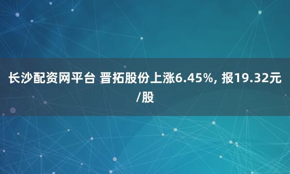 长沙配资网平台 晋拓股份上涨6.45%, 报19.32元/股