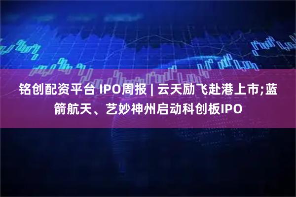 铭创配资平台 IPO周报 | 云天励飞赴港上市;蓝箭航天、艺妙神州启动科创板IPO