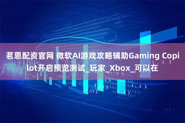 茗恩配资官网 微软AI游戏攻略辅助Gaming Copilot开启预览测试_玩家_Xbox_可以在