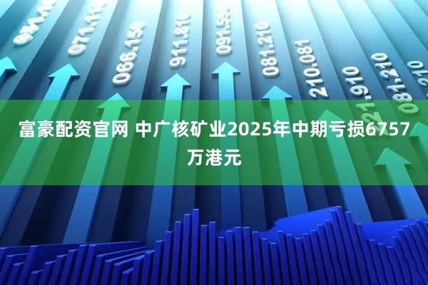 富豪配资官网 中广核矿业2025年中期亏损6757万港元
