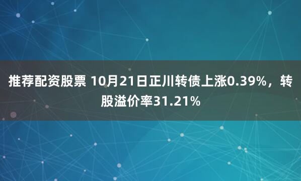 推荐配资股票 10月21日正川转债上涨0.39%,转股溢价率31.21%