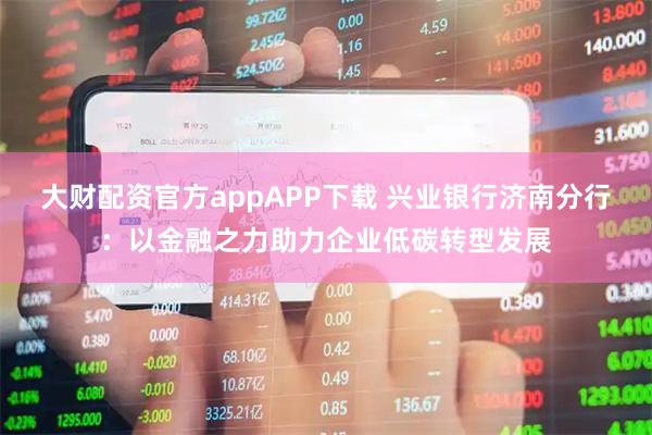 大财配资官方appAPP下载 兴业银行济南分行：以金融之力助力企业低碳转型发展