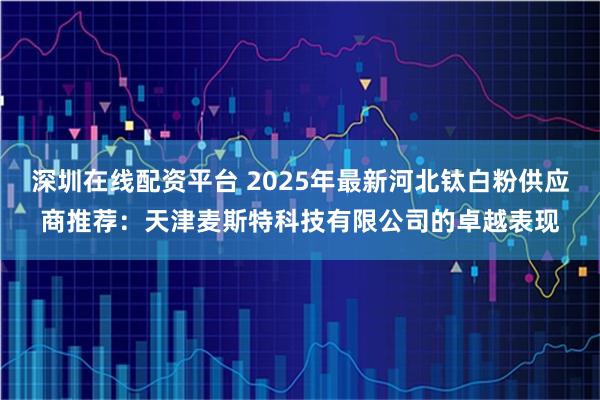 深圳在线配资平台 2025年最新河北钛白粉供应商推荐:天津麦斯特科技有限公司的卓越表现
