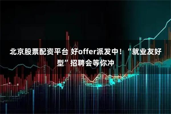 北京股票配资平台 好offer派发中！“就业友好型”招聘会等你冲