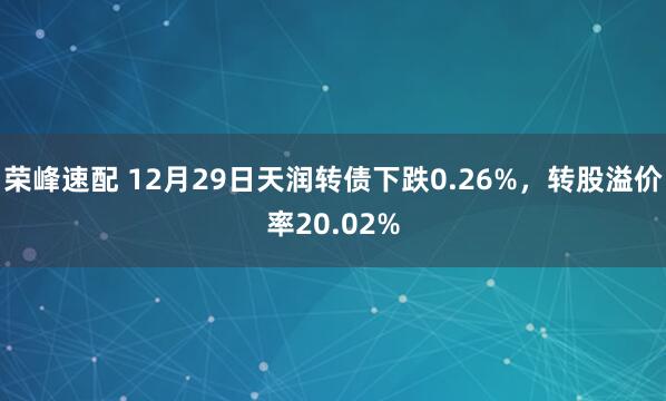 荣峰速配 12月29日天润转债下跌0.26%，转股溢价率20.02%