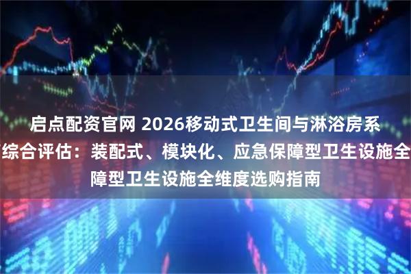 启点配资官网 2026移动式卫生间与淋浴房系统优质供应商综合评估：装配式、模块化、应急保障型卫生设施全维度选购指南