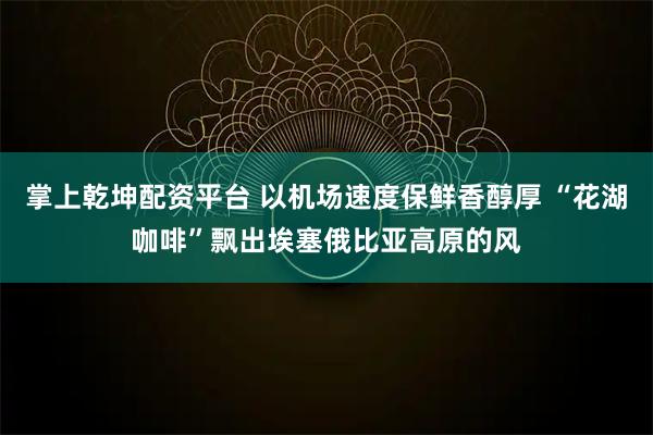 掌上乾坤配资平台 以机场速度保鲜香醇厚 “花湖咖啡”飘出埃塞俄比亚高原的风
