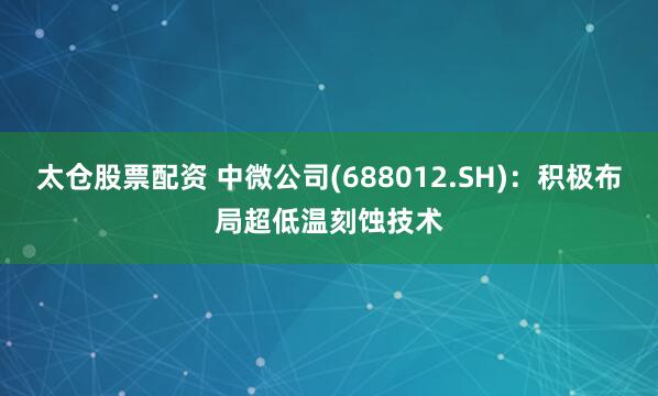 太仓股票配资 中微公司(688012.SH)：积极布局超低温刻蚀技术