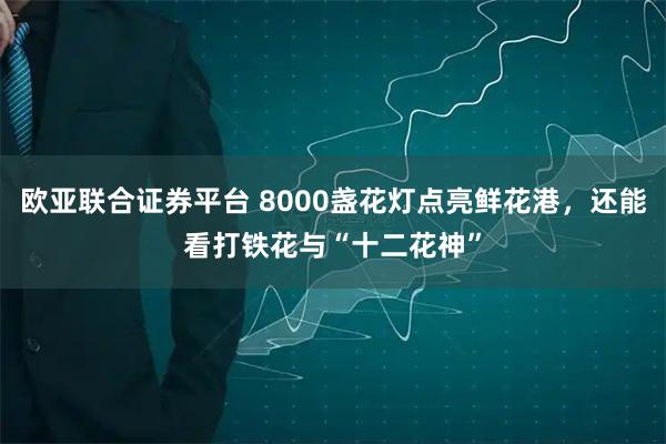 欧亚联合证券平台 8000盏花灯点亮鲜花港，还能看打铁花与“十二花神”