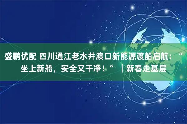 盛鹏优配 四川通江老水井渡口新能源渡船启航：“坐上新船，安全又干净！” ｜新春走基层
