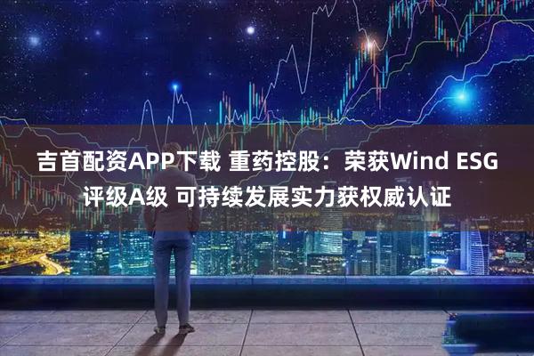 吉首配资APP下载 重药控股：荣获Wind ESG评级A级 可持续发展实力获权威认证