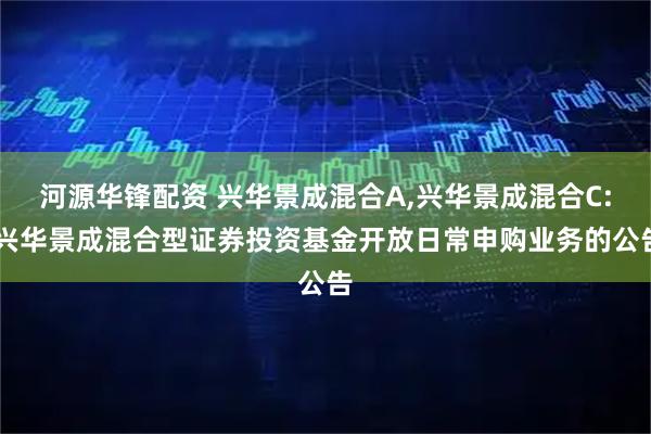 河源华锋配资 兴华景成混合A,兴华景成混合C: 兴华景成混合型证券投资基金开放日常申购业务的公告