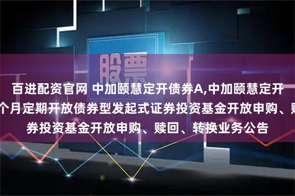 百进配资官网 中加颐慧定开债券A,中加颐慧定开债券C: 中加颐慧三个月定期开放债券型发起式证券投资基金开放申购、赎回、转换业务公告