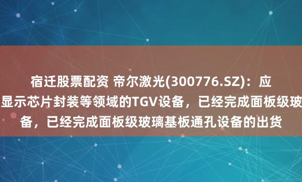 宿迁股票配资 帝尔激光(300776.SZ)：应用于半导体芯片封装、显示芯片封装等领域的TGV设备，已经完成面板级玻璃基板通孔设备的出货