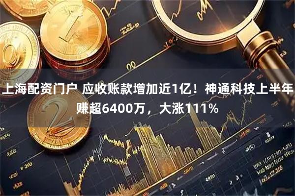 上海配资门户 应收账款增加近1亿！神通科技上半年赚超6400万，大涨111%