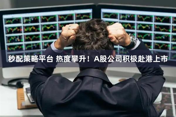秒配策略平台 热度攀升！A股公司积极赴港上市