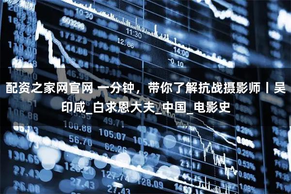 配资之家网官网 一分钟，带你了解抗战摄影师丨吴印咸_白求恩大夫_中国_电影史