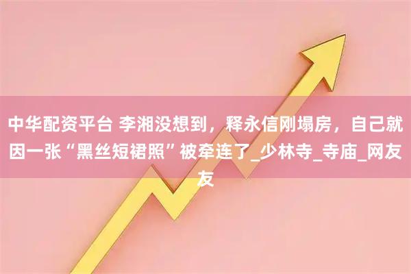 中华配资平台 李湘没想到，释永信刚塌房，自己就因一张“黑丝短裙照”被牵连了_少林寺_寺庙_网友