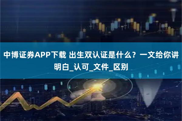 中博证券APP下载 出生双认证是什么？一文给你讲明白_认可_文件_区别