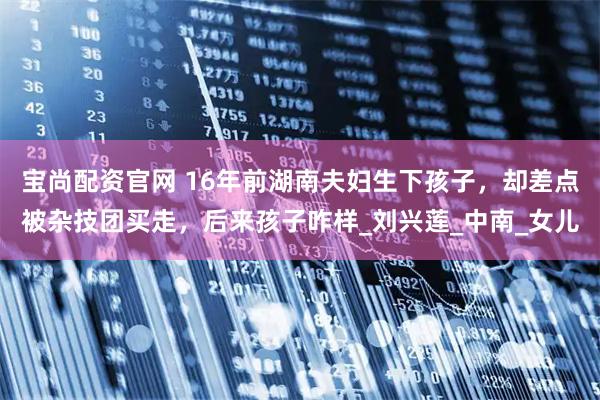 宝尚配资官网 16年前湖南夫妇生下孩子，却差点被杂技团买走，后来孩子咋样_刘兴莲_中南_女儿