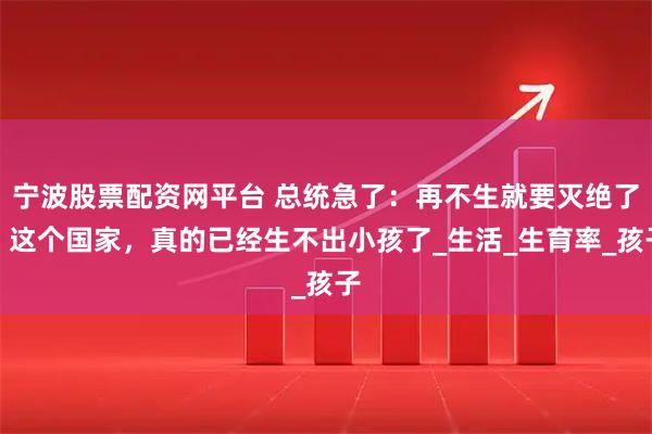 宁波股票配资网平台 总统急了：再不生就要灭绝了！这个国家，真的已经生不出小孩了_生活_生育率_孩子