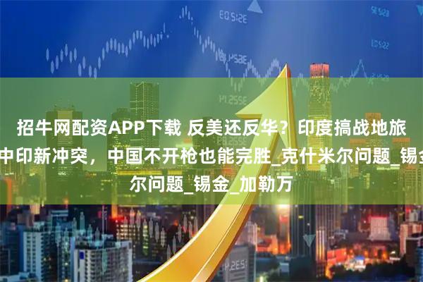 招牛网配资APP下载 反美还反华？印度搞战地旅游，引爆中印新冲突，中国不开枪也能完胜_克什米尔问题_锡金_加勒万