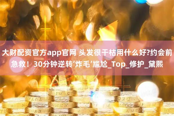 大财配资官方app官网 头发很干枯用什么好?约会前急救！30分钟逆转‘炸毛’尴尬_Top_修护_黛熙