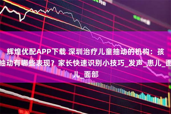 辉煌优配APP下载 深圳治疗儿童抽动的机构：孩子抽动有哪些表现？家长快速识别小技巧_发声_患儿_面部