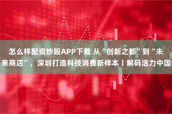 怎么样配资炒股APP下载 从“创新之都”到“未来商店”，深圳打造科技消费新样本丨解码活力中国