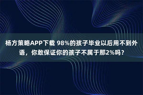 杨方策略APP下载 98%的孩子毕业以后用不到外语，你敢保证你的孩子不属于那2%吗？