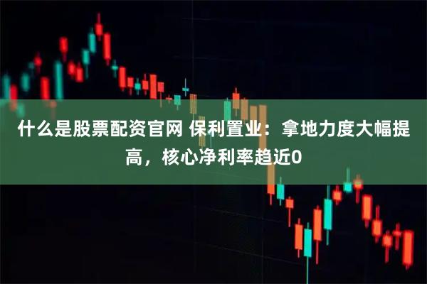 什么是股票配资官网 保利置业：拿地力度大幅提高，核心净利率趋近0