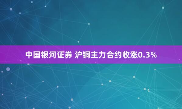 中国银河证券 沪铜主力合约收涨0.3%